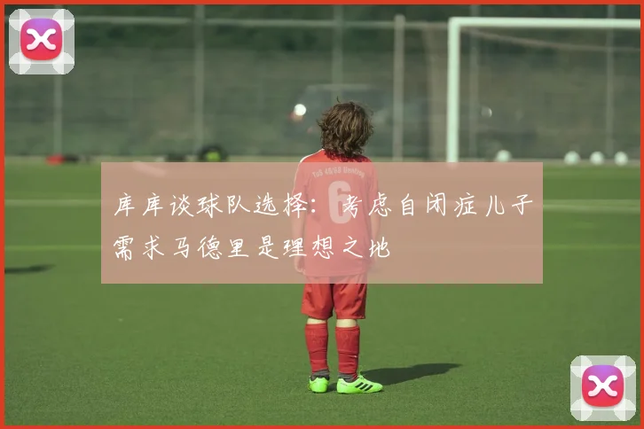 库库谈球队选择：考虑自闭症儿子需求马德里是理想之地