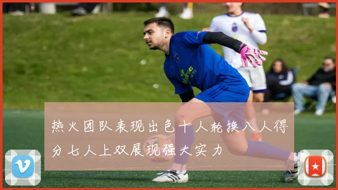 热火团队表现出色十人轮换八人得分七人上双展现强大实力