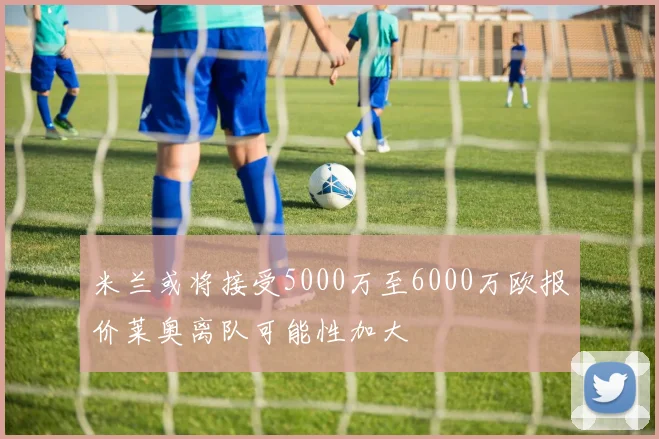 米兰或将接受5000万至6000万欧报价莱奥离队可能性加大
