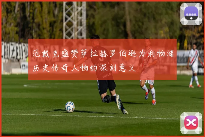 范戴克盛赞萨拉赫罗伯逊为利物浦历史传奇人物的深刻意义