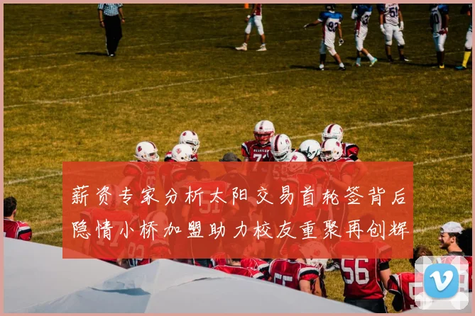 薪资专家分析太阳交易首轮签背后隐情小桥加盟助力校友重聚再创辉煌