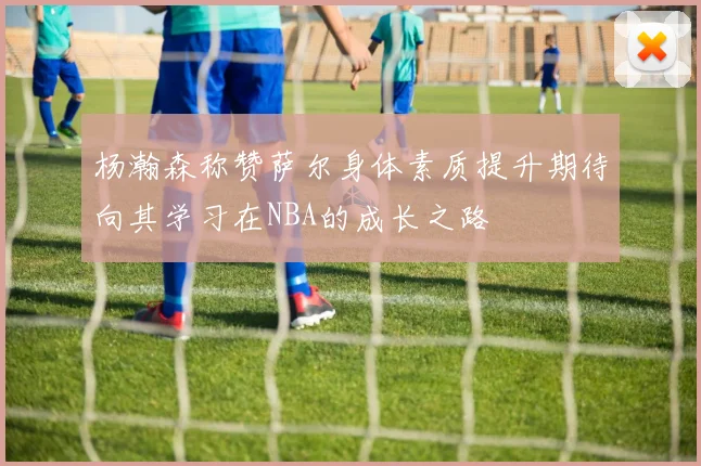 杨瀚森称赞萨尔身体素质提升期待向其学习在NBA的成长之路