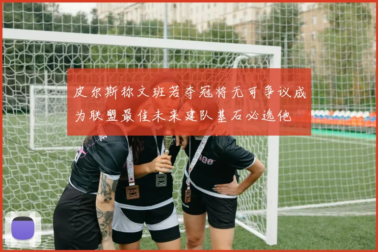皮尔斯称文班若夺冠将无可争议成为联盟最佳未来建队基石必选他