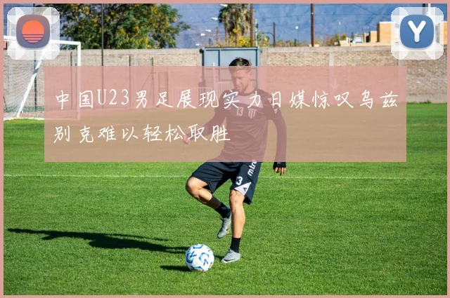 中国U23男足展现实力日媒惊叹乌兹别克难以轻松取胜