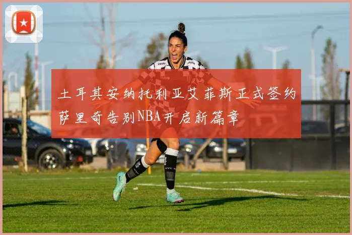 土耳其安纳托利亚艾菲斯正式签约萨里奇告别NBA开启新篇章