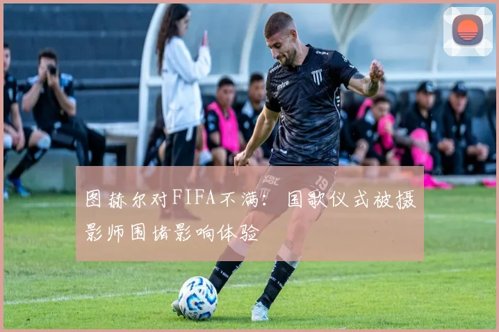图赫尔对FIFA不满：国歌仪式被摄影师围堵影响体验