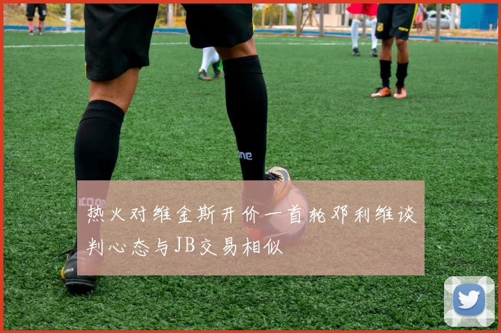 热火对维金斯开价一首轮邓利维谈判心态与JB交易相似