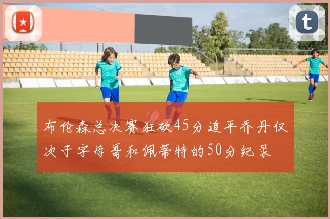 布伦森总决赛狂砍45分追平乔丹仅次于字母哥和佩蒂特的50分纪录