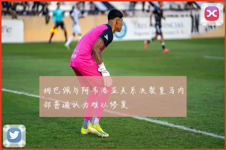姆巴佩与阿韦洛亚关系决裂皇马内部普遍认为难以修复
