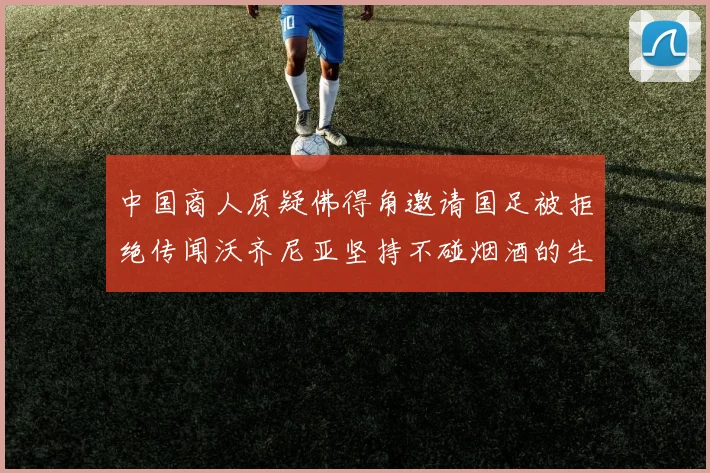 中国商人质疑佛得角邀请国足被拒绝传闻沃齐尼亚坚持不碰烟酒的生活方式