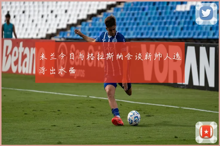 米兰今日与格拉斯纳会谈新帅人选浮出水面