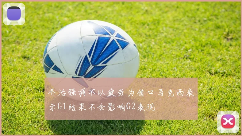 乔治强调不以疲劳为借口马克西表示G1结果不会影响G2表现