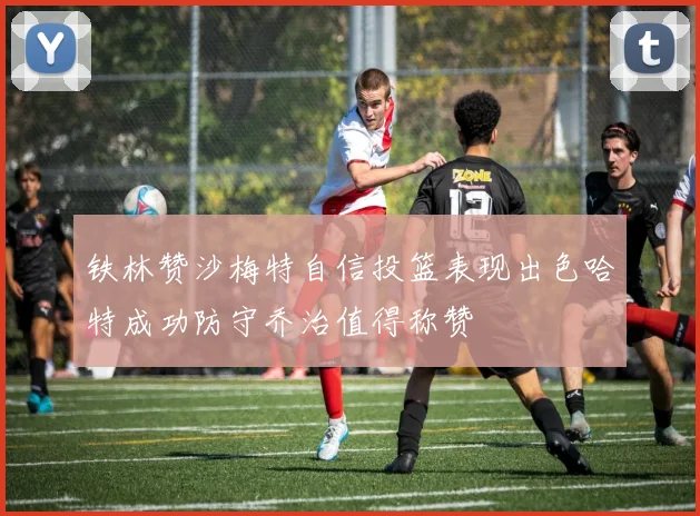 铁林赞沙梅特自信投篮表现出色哈特成功防守乔治值得称赞