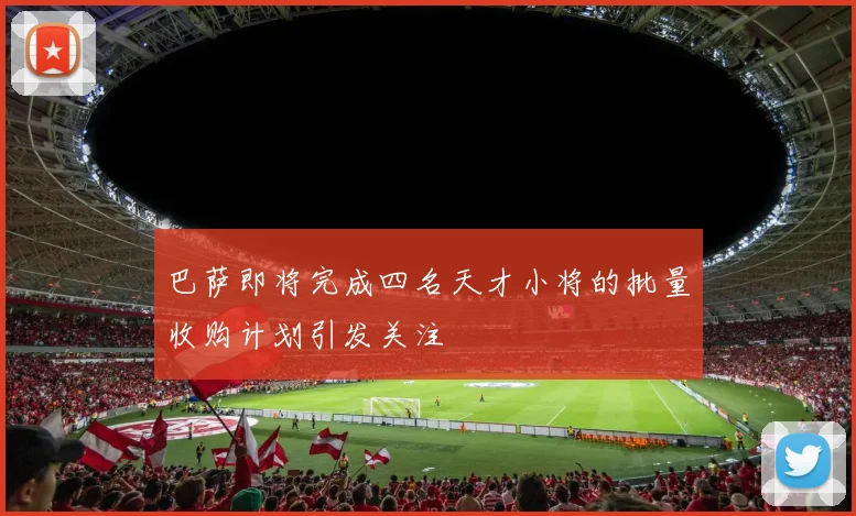 巴萨即将完成四名天才小将的批量收购计划引发关注