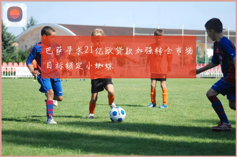 巴萨寻求21亿欧贷款加强转会市场目标锁定小蜘蛛