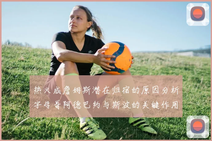热火成詹姆斯潜在归宿的原因分析字母哥阿德巴约与斯波的关键作用