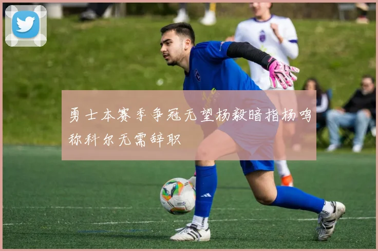 勇士本赛季争冠无望杨毅暗指杨鸣称科尔无需辞职