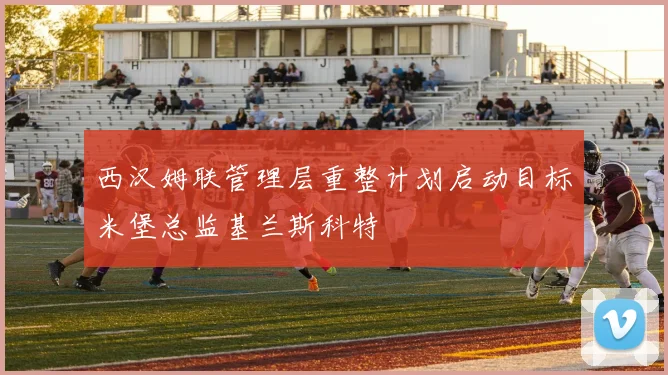 西汉姆联管理层重整计划启动目标米堡总监基兰斯科特