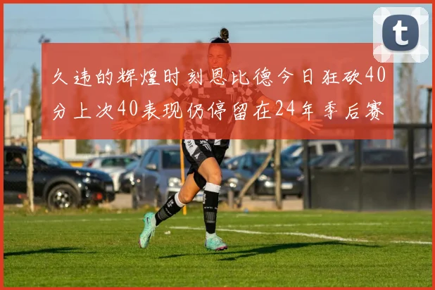 久违的辉煌时刻恩比德今日狂砍40分上次40表现仍停留在24年季后赛