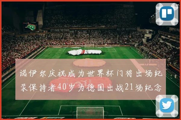 诺伊尔庆祝成为世界杯门将出场纪录保持者40岁为德国出战21场纪念照曝光