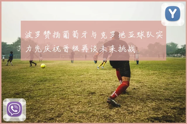 波罗赞扬葡萄牙与克罗地亚球队实力先庆祝晋级再谈未来挑战