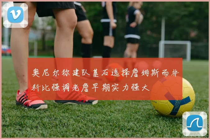 奥尼尔称建队基石选择詹姆斯而非科比强调老詹早期实力强大