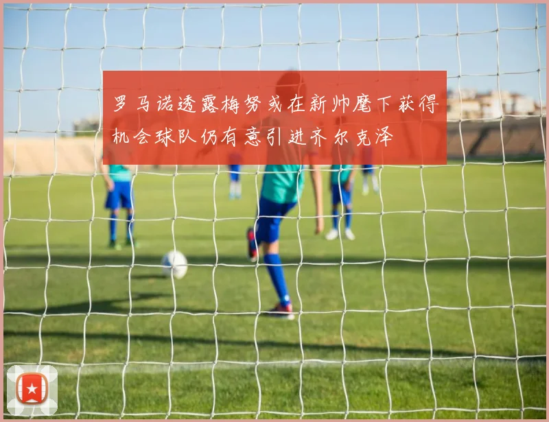 罗马诺透露梅努或在新帅麾下获得机会球队仍有意引进齐尔克泽