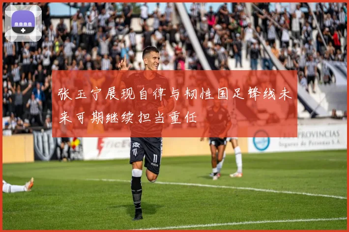 张玉宁展现自律与韧性国足锋线未来可期继续担当重任