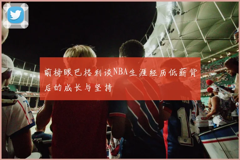 前榜眼巴格利谈NBA生涯经历低薪背后的成长与坚持
