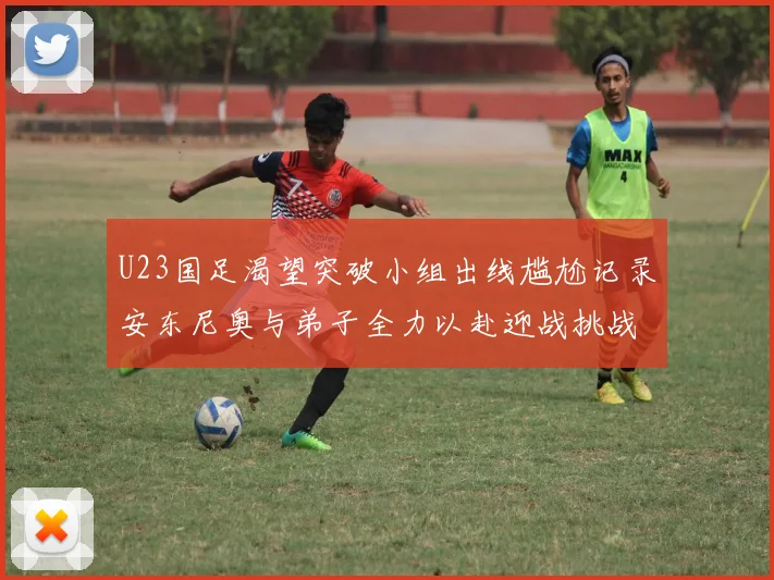 U23国足渴望突破小组出线尴尬记录安东尼奥与弟子全力以赴迎战挑战