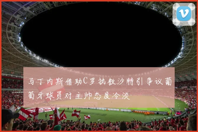 马丁内斯借助C罗执教沙特引争议葡萄牙球员对主帅态度冷淡